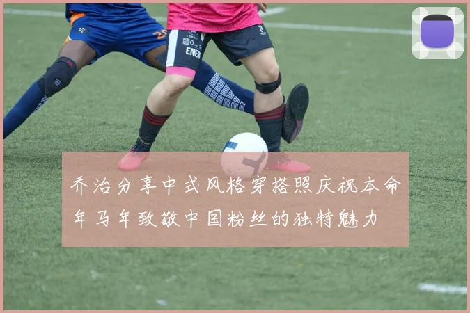 乔治分享中式风格穿搭照庆祝本命年马年致敬中国粉丝的独特魅力