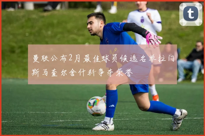 曼联公布2月最佳球员候选名单拉门斯马奎尔舍什科争夺荣誉