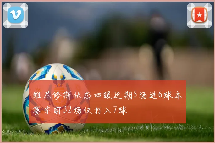 维尼修斯状态回暖近期5场进6球本赛季前32场仅打入7球