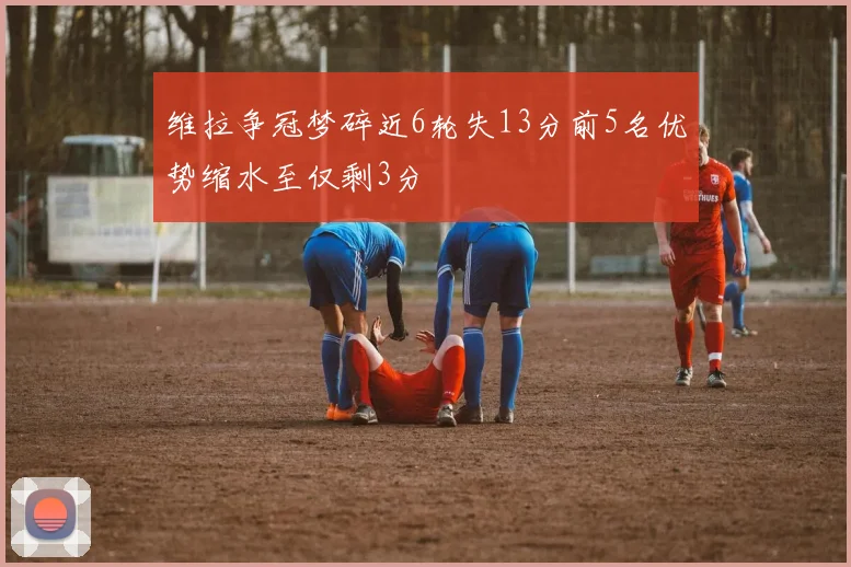 维拉争冠梦碎近6轮失13分前5名优势缩水至仅剩3分