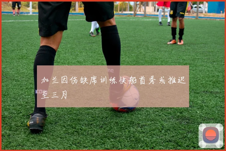加兰因伤缺席训练快船首秀或推迟至三月