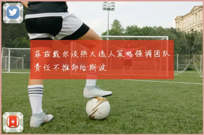 菲兹戴尔谈热火选人策略强调团队责任不推卸给斯波