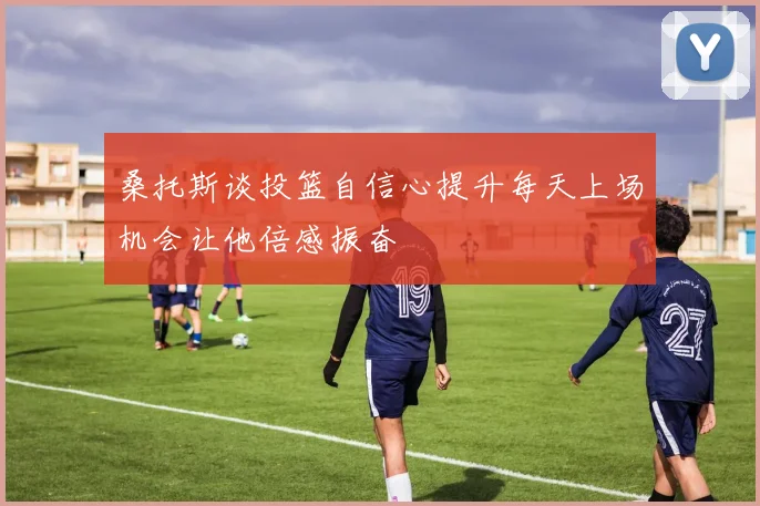 桑托斯谈投篮自信心提升每天上场机会让他倍感振奋