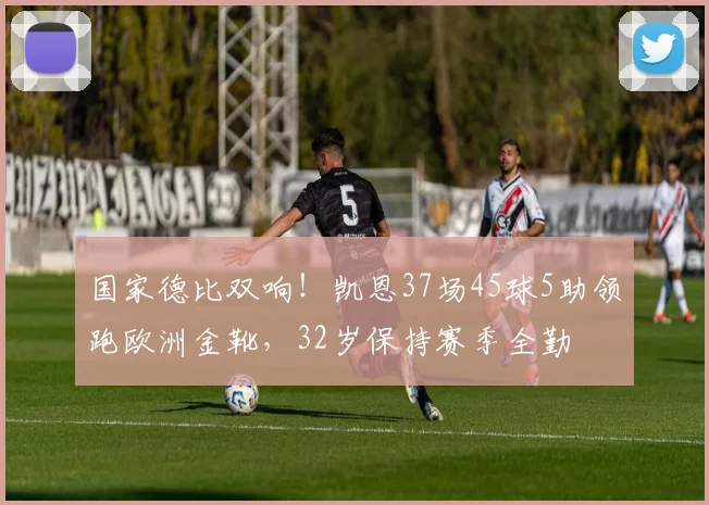 国家德比双响！凯恩37场45球5助领跑欧洲金靴，32岁保持赛季全勤