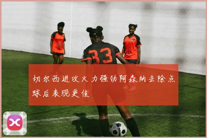 切尔西进攻火力强劲阿森纳去除点球后表现更佳