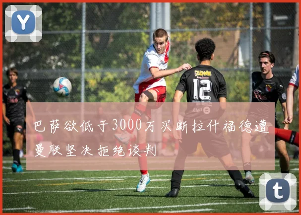 巴萨欲低于3000万买断拉什福德遭曼联坚决拒绝谈判
