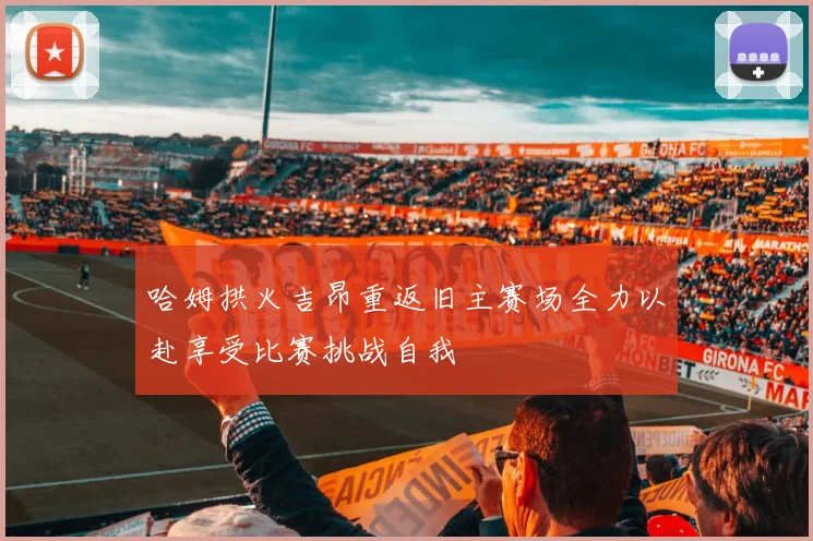 哈姆拱火吉昂重返旧主赛场全力以赴享受比赛挑战自我