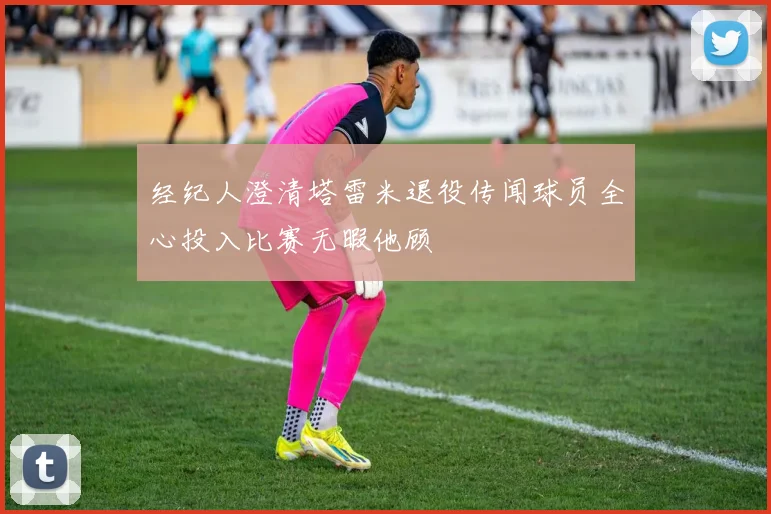 经纪人澄清塔雷米退役传闻球员全心投入比赛无暇他顾