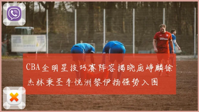 CBA全明星技巧赛阵容揭晓庞峥麟徐杰林秉圣李悦洲黎伊扬强势入围