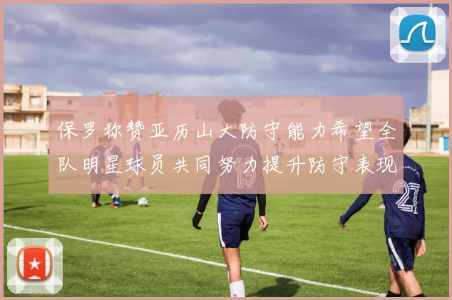保罗称赞亚历山大防守能力希望全队明星球员共同努力提升防守表现