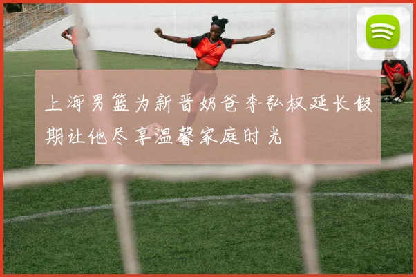 上海男篮为新晋奶爸李弘权延长假期让他尽享温馨家庭时光